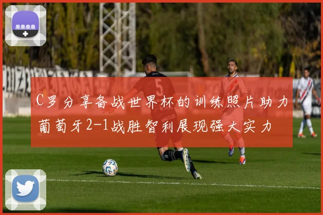 C罗分享备战世界杯的训练照片助力葡萄牙2-1战胜智利展现强大实力