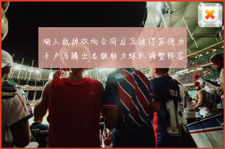 湖人裁掉双向合同后卫彼得苏德为卡卢马腾出名额助力球队调整阵容
