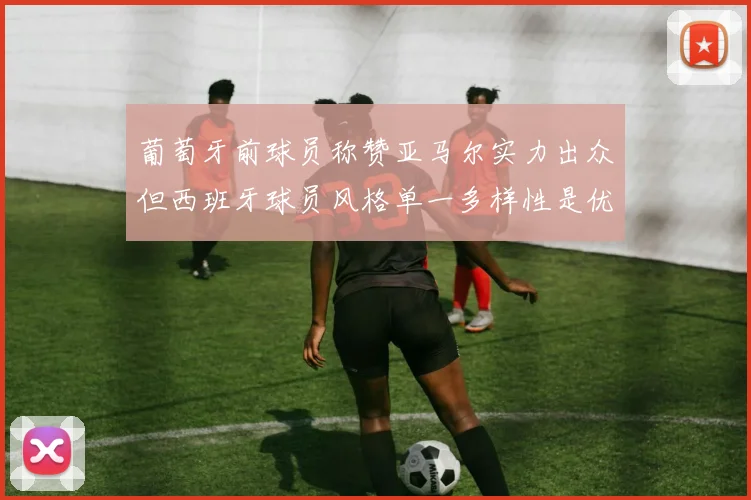 葡萄牙前球员称赞亚马尔实力出众但西班牙球员风格单一多样性是优势
