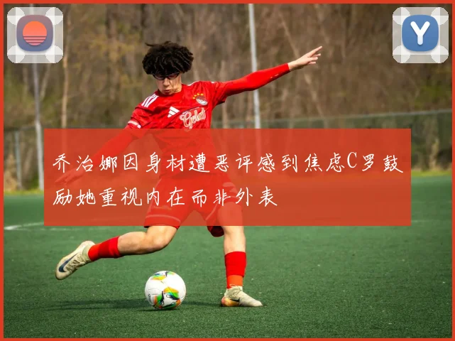 乔治娜因身材遭恶评感到焦虑C罗鼓励她重视内在而非外表