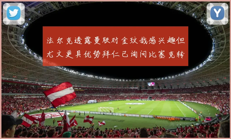 法尔克透露曼联对金玟哉感兴趣但尤文更具优势拜仁已询问比塞克转会情况