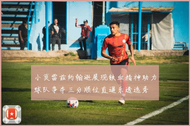 小莫雷兹约翰逊展现铁血精神助力球队争夺三分顺位直逼乐透选秀