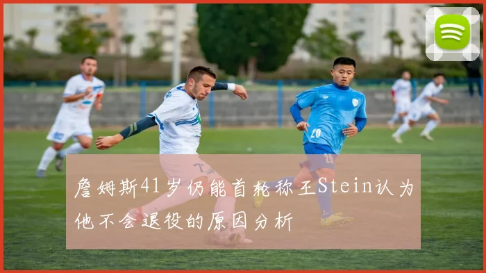 詹姆斯41岁仍能首轮称王Stein认为他不会退役的原因分析