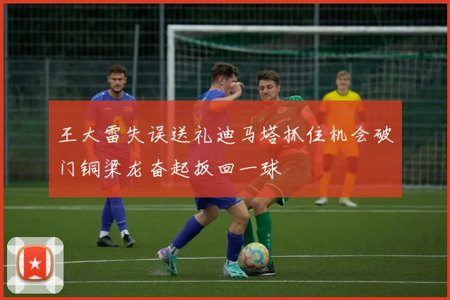 王大雷失误送礼迪马塔抓住机会破门铜梁龙奋起扳回一球