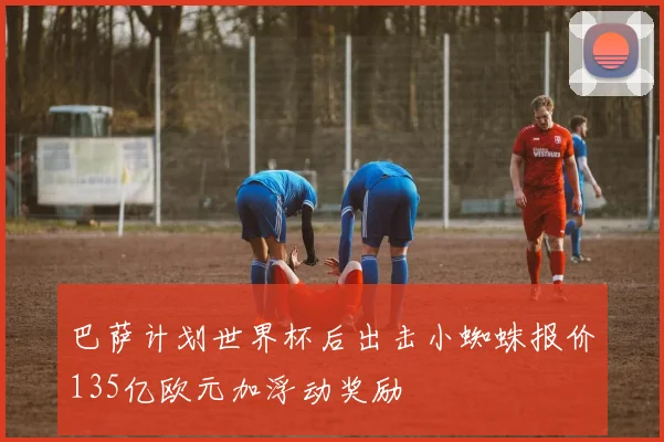巴萨计划世界杯后出击小蜘蛛报价135亿欧元加浮动奖励