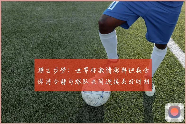 濑古步梦：世界杯激情澎湃但我会保持冷静与球队共同迎接美好时刻