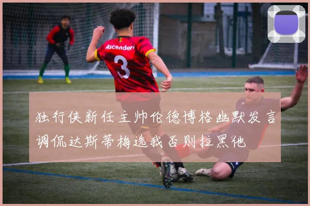独行侠新任主帅伦德博格幽默发言调侃达斯蒂梅选我否则拉黑他