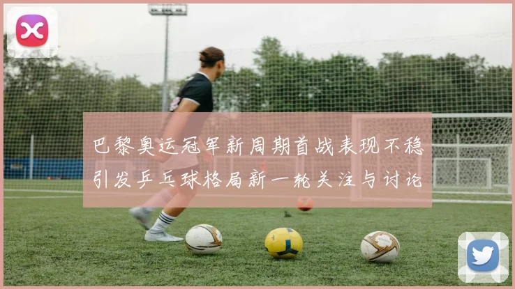巴黎奥运冠军新周期首战表现不稳引发乒乓球格局新一轮关注与讨论