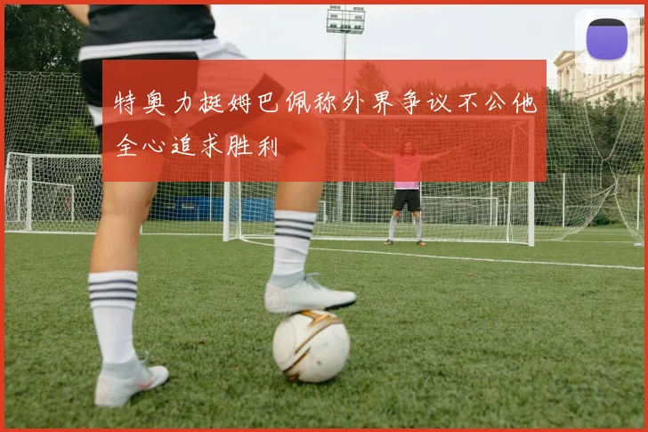 特奥力挺姆巴佩称外界争议不公他全心追求胜利