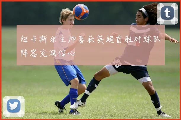 纽卡斯尔主帅喜获英超首胜对球队阵容充满信心