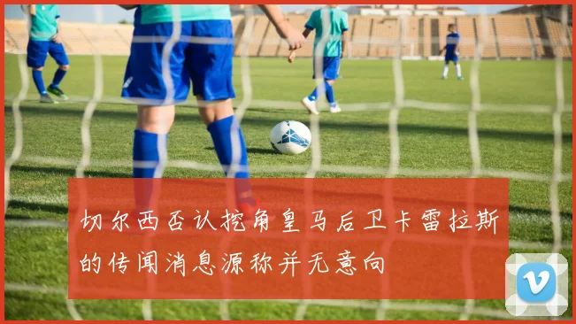 切尔西否认挖角皇马后卫卡雷拉斯的传闻消息源称并无意向