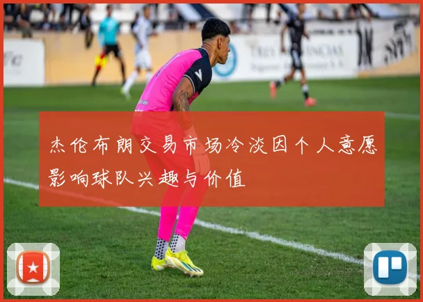 杰伦布朗交易市场冷淡因个人意愿影响球队兴趣与价值