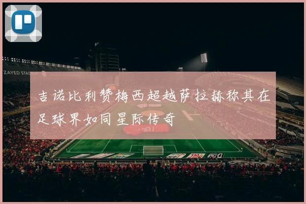 吉诺比利赞梅西超越萨拉赫称其在足球界如同星际传奇