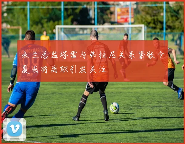 米兰总监塔雷与弗拉尼关系紧张今夏或将离职引发关注