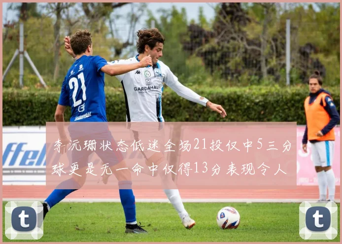 李沅珊状态低迷全场21投仅中5三分球更是无一命中仅得13分表现令人失望