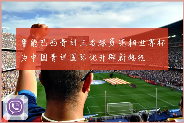 鲁能巴西青训三名球员亮相世界杯为中国青训国际化开辟新路径