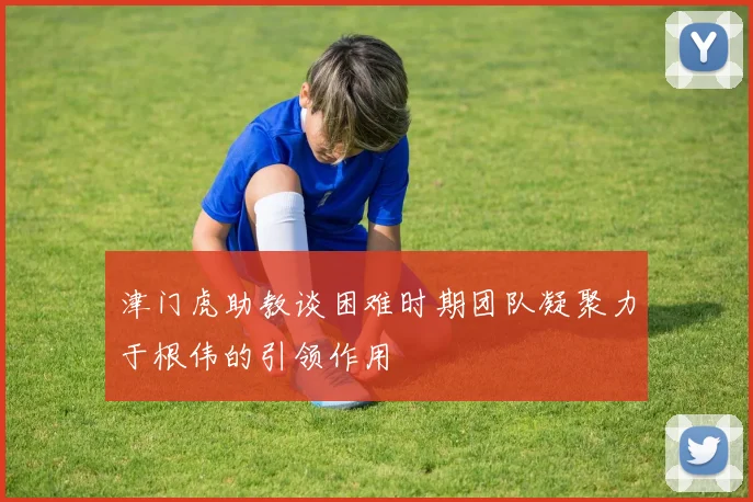 津门虎助教谈困难时期团队凝聚力于根伟的引领作用