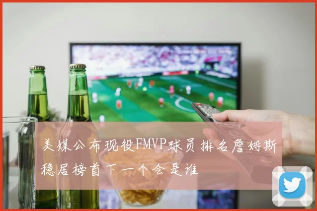 美媒公布现役FMVP球员排名詹姆斯稳居榜首下一个会是谁