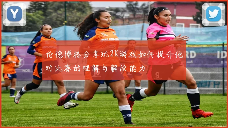 伦德博格分享玩2K游戏如何提升他对比赛的理解与解读能力