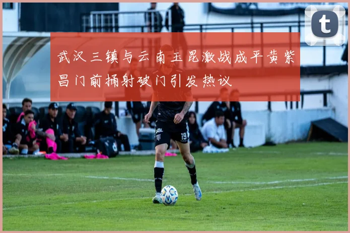 武汉三镇与云南玉昆激战成平黄紫昌门前捅射破门引发热议