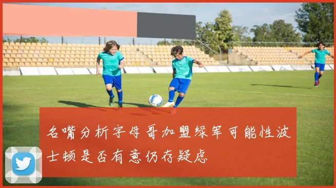 名嘴分析字母哥加盟绿军可能性波士顿是否有意仍存疑虑